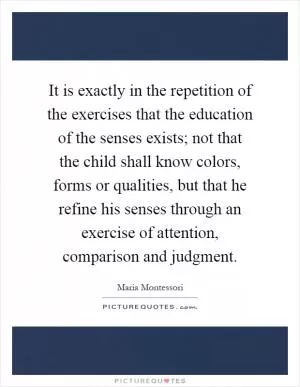 It is exactly in the repetition of the exercises that the education of the senses exists; not that the child shall know colors, forms or qualities, but that he refine his senses through an exercise of attention, comparison and judgment Picture Quote #1