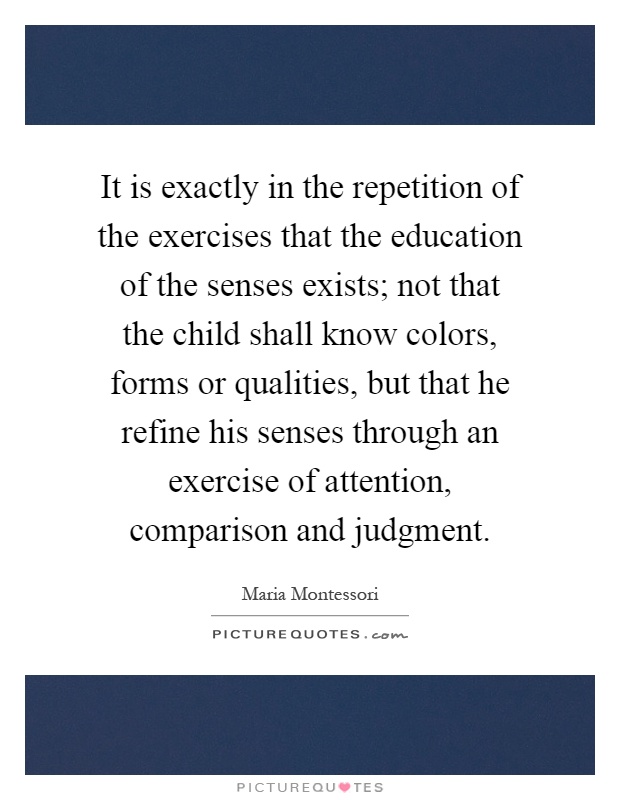 It is exactly in the repetition of the exercises that the education of the senses exists; not that the child shall know colors, forms or qualities, but that he refine his senses through an exercise of attention, comparison and judgment Picture Quote #1