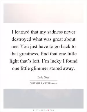 I learned that my sadness never destroyed what was great about me. You just have to go back to that greatness, find that one little light that’s left. I’m lucky I found one little glimmer stored away Picture Quote #1