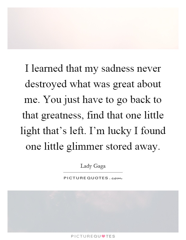 I learned that my sadness never destroyed what was great about me. You just have to go back to that greatness, find that one little light that's left. I'm lucky I found one little glimmer stored away Picture Quote #1