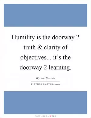 Humility is the doorway 2 truth and clarity of objectives... it’s the doorway 2 learning Picture Quote #1