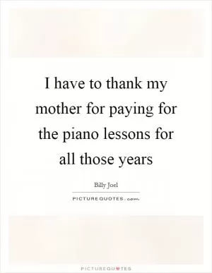 I have to thank my mother for paying for the piano lessons for all those years Picture Quote #1