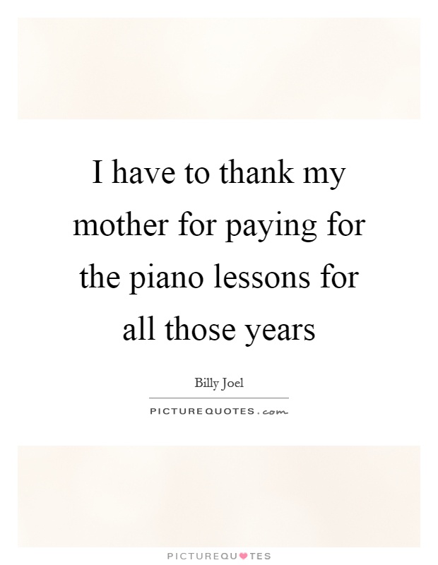 I have to thank my mother for paying for the piano lessons for all those years Picture Quote #1