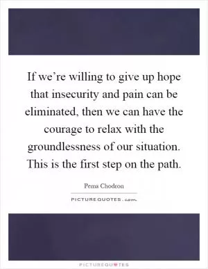 If we’re willing to give up hope that insecurity and pain can be eliminated, then we can have the courage to relax with the groundlessness of our situation. This is the first step on the path Picture Quote #1