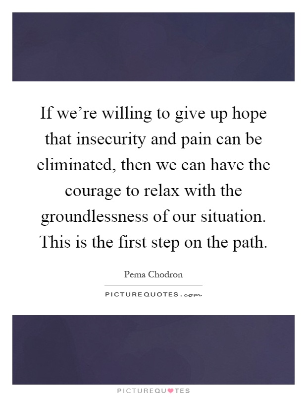 If we're willing to give up hope that insecurity and pain can be eliminated, then we can have the courage to relax with the groundlessness of our situation. This is the first step on the path Picture Quote #1