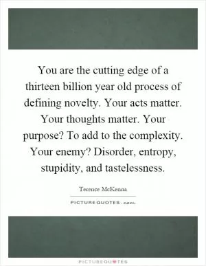You are the cutting edge of a thirteen billion year old process of defining novelty. Your acts matter. Your thoughts matter. Your purpose? To add to the complexity. Your enemy? Disorder, entropy, stupidity, and tastelessness Picture Quote #1