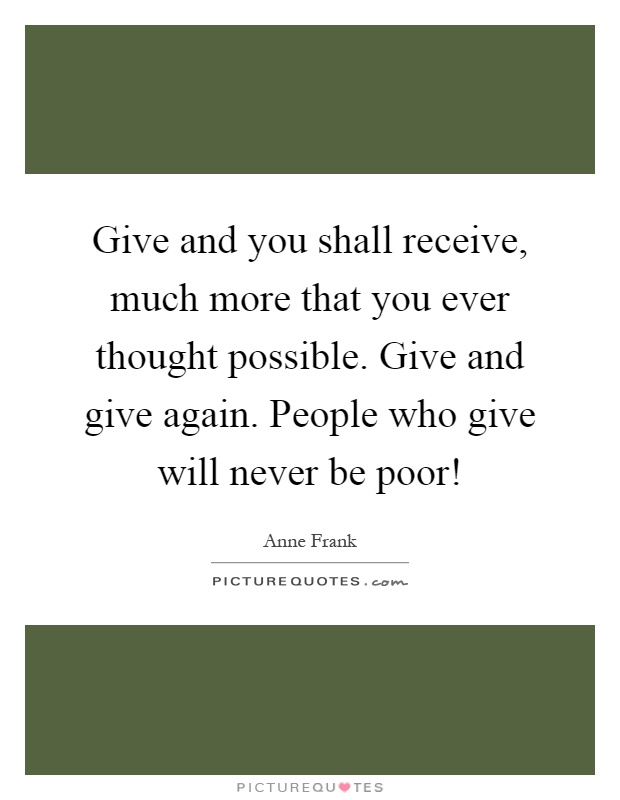 Give and you shall receive, much more that you ever thought possible. Give and give again. People who give will never be poor! Picture Quote #1