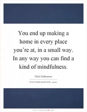 You end up making a home in every place you’re at, in a small way. In any way you can find a kind of mindfulness Picture Quote #1