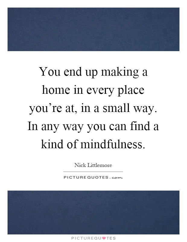 You end up making a home in every place you're at, in a small way. In any way you can find a kind of mindfulness Picture Quote #1