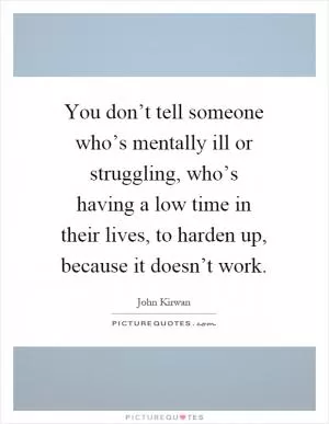 You don’t tell someone who’s mentally ill or struggling, who’s having a low time in their lives, to harden up, because it doesn’t work Picture Quote #1