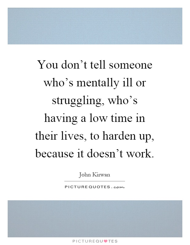 You don't tell someone who's mentally ill or struggling, who's having a low time in their lives, to harden up, because it doesn't work Picture Quote #1