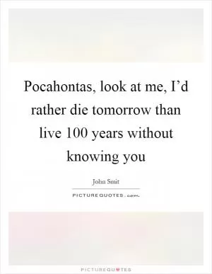 Pocahontas, look at me, I’d rather die tomorrow than live 100 years without knowing you Picture Quote #1