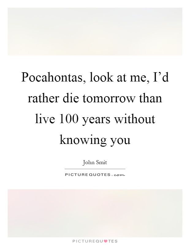 Pocahontas, look at me, I'd rather die tomorrow than live 100 years without knowing you Picture Quote #1