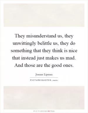 They misunderstand us, they unwittingly belittle us, they do something that they think is nice that instead just makes us mad. And those are the good ones Picture Quote #1