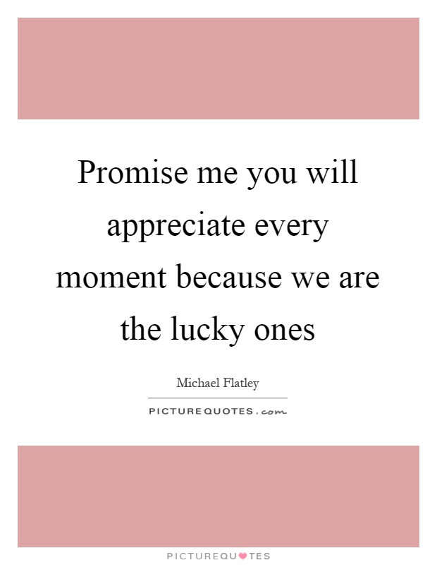 Promise me you will appreciate every moment because we are the lucky ones Picture Quote #1