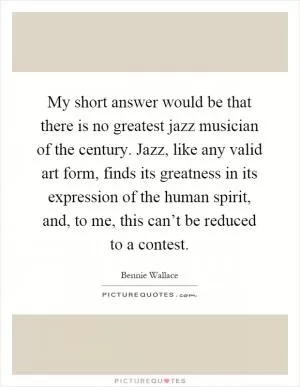 My short answer would be that there is no greatest jazz musician of the century. Jazz, like any valid art form, finds its greatness in its expression of the human spirit, and, to me, this can’t be reduced to a contest Picture Quote #1