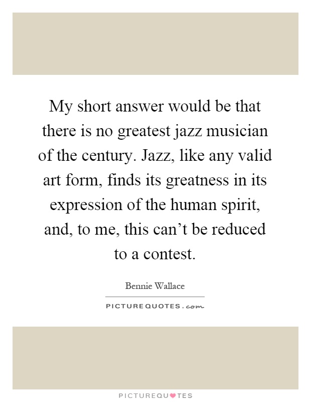 My short answer would be that there is no greatest jazz musician of the century. Jazz, like any valid art form, finds its greatness in its expression of the human spirit, and, to me, this can't be reduced to a contest Picture Quote #1