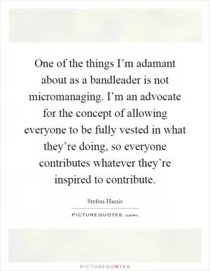 One of the things I’m adamant about as a bandleader is not micromanaging. I’m an advocate for the concept of allowing everyone to be fully vested in what they’re doing, so everyone contributes whatever they’re inspired to contribute Picture Quote #1