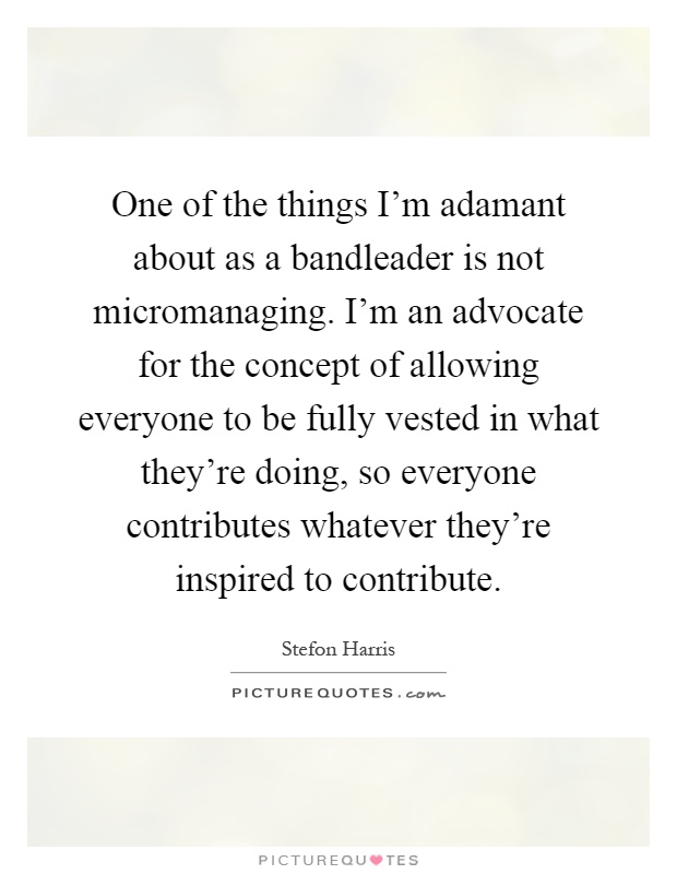 One of the things I'm adamant about as a bandleader is not micromanaging. I'm an advocate for the concept of allowing everyone to be fully vested in what they're doing, so everyone contributes whatever they're inspired to contribute Picture Quote #1