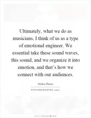 Ultimately, what we do as musicians, I think of us as a type of emotional engineer. We essential take these sound waves, this sound, and we organize it into emotion, and that’s how we connect with our audiences Picture Quote #1