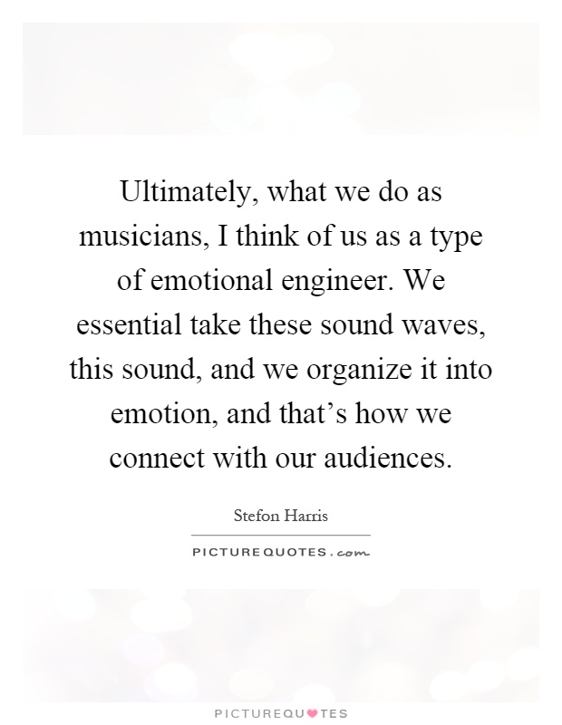 Ultimately, what we do as musicians, I think of us as a type of emotional engineer. We essential take these sound waves, this sound, and we organize it into emotion, and that's how we connect with our audiences Picture Quote #1