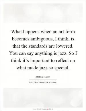 What happens when an art form becomes ambiguous, I think, is that the standards are lowered. You can say anything is jazz. So I think it’s important to reflect on what made jazz so special Picture Quote #1