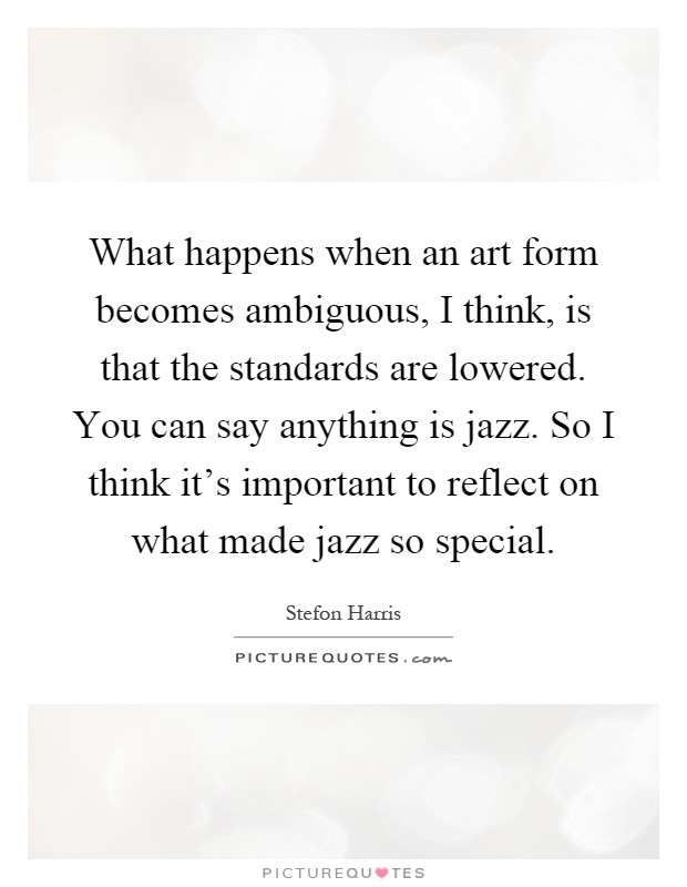 What happens when an art form becomes ambiguous, I think, is that the standards are lowered. You can say anything is jazz. So I think it's important to reflect on what made jazz so special Picture Quote #1