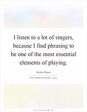 I listen to a lot of singers, because I find phrasing to be one of the most essential elements of playing Picture Quote #1