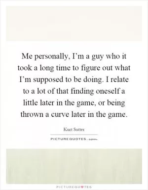 Me personally, I’m a guy who it took a long time to figure out what I’m supposed to be doing. I relate to a lot of that finding oneself a little later in the game, or being thrown a curve later in the game Picture Quote #1