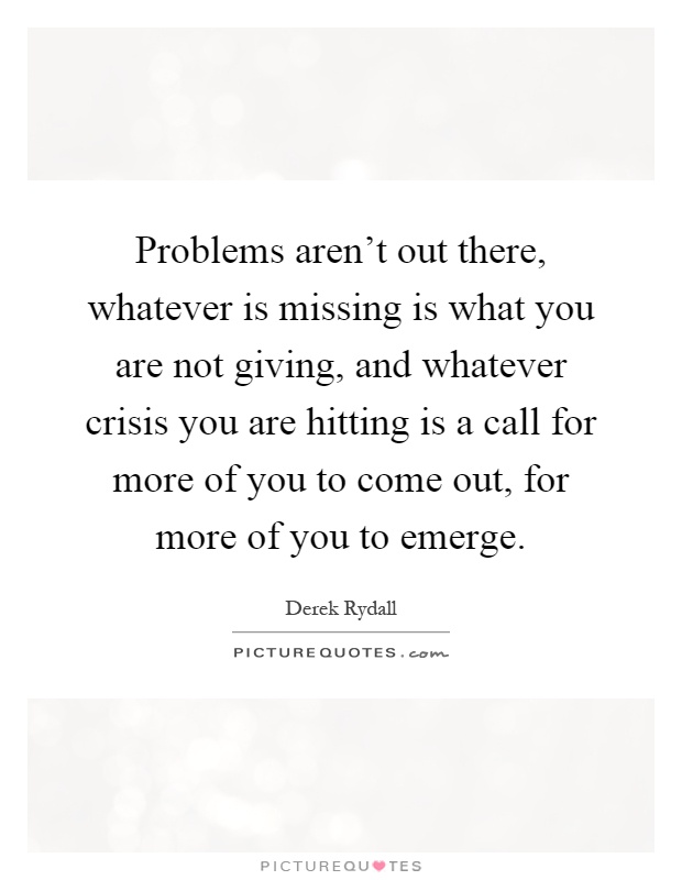 Problems aren't out there, whatever is missing is what you are not giving, and whatever crisis you are hitting is a call for more of you to come out, for more of you to emerge Picture Quote #1