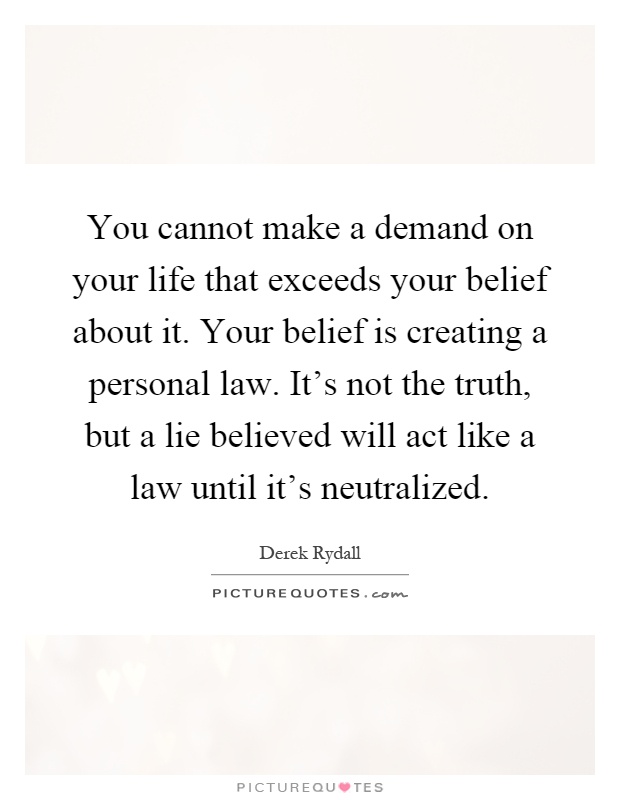 You cannot make a demand on your life that exceeds your belief about it. Your belief is creating a personal law. It's not the truth, but a lie believed will act like a law until it's neutralized Picture Quote #1