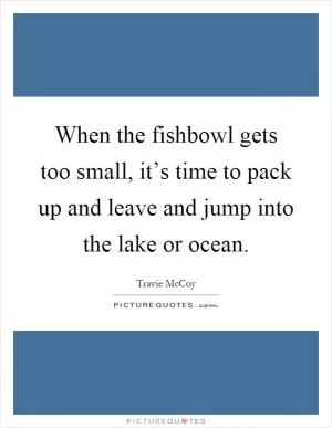 When the fishbowl gets too small, it’s time to pack up and leave and jump into the lake or ocean Picture Quote #1