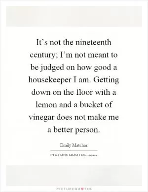 It’s not the nineteenth century; I’m not meant to be judged on how good a housekeeper I am. Getting down on the floor with a lemon and a bucket of vinegar does not make me a better person Picture Quote #1