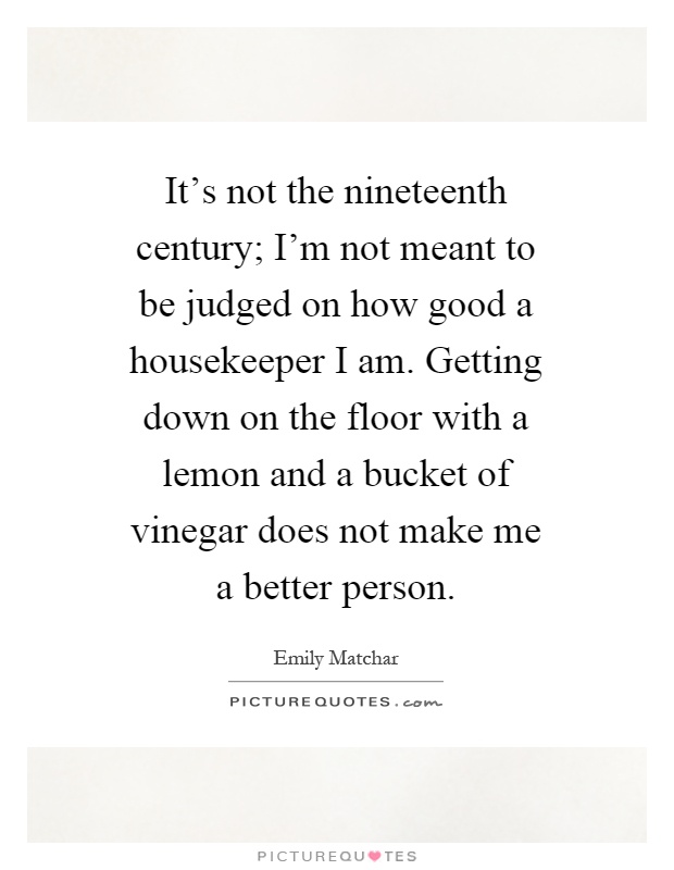 It's not the nineteenth century; I'm not meant to be judged on how good a housekeeper I am. Getting down on the floor with a lemon and a bucket of vinegar does not make me a better person Picture Quote #1