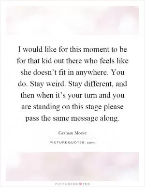 I would like for this moment to be for that kid out there who feels like she doesn’t fit in anywhere. You do. Stay weird. Stay different, and then when it’s your turn and you are standing on this stage please pass the same message along Picture Quote #1