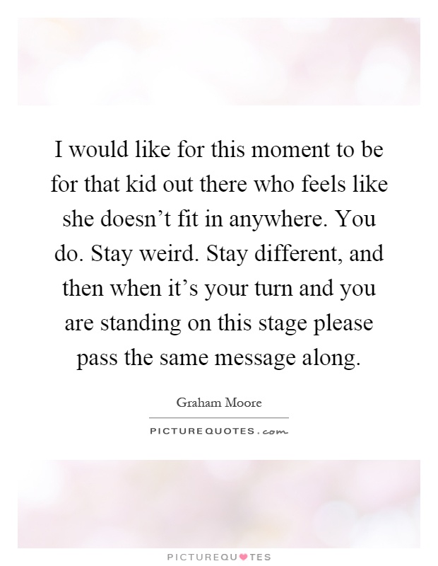 I would like for this moment to be for that kid out there who feels like she doesn't fit in anywhere. You do. Stay weird. Stay different, and then when it's your turn and you are standing on this stage please pass the same message along Picture Quote #1