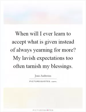 When will I ever learn to accept what is given instead of always yearning for more? My lavish expectations too often tarnish my blessings Picture Quote #1