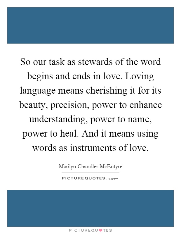 So our task as stewards of the word begins and ends in love. Loving language means cherishing it for its beauty, precision, power to enhance understanding, power to name, power to heal. And it means using words as instruments of love Picture Quote #1