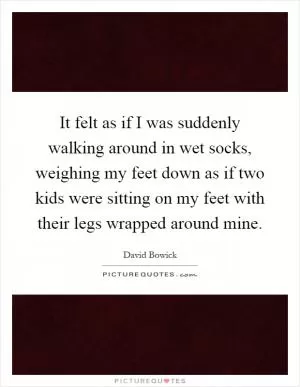 It felt as if I was suddenly walking around in wet socks, weighing my feet down as if two kids were sitting on my feet with their legs wrapped around mine Picture Quote #1