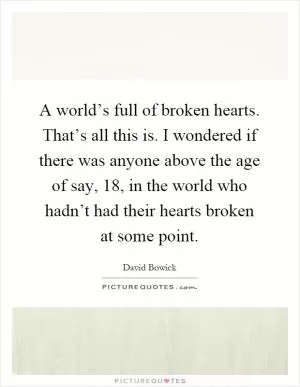 A world’s full of broken hearts. That’s all this is. I wondered if there was anyone above the age of say, 18, in the world who hadn’t had their hearts broken at some point Picture Quote #1
