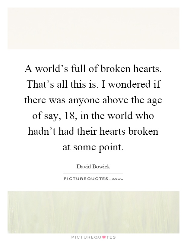 A world's full of broken hearts. That's all this is. I wondered if there was anyone above the age of say, 18, in the world who hadn't had their hearts broken at some point Picture Quote #1