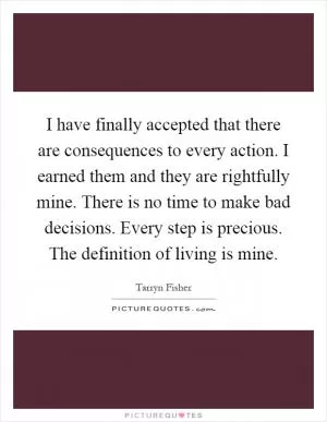 I have finally accepted that there are consequences to every action. I earned them and they are rightfully mine. There is no time to make bad decisions. Every step is precious. The definition of living is mine Picture Quote #1