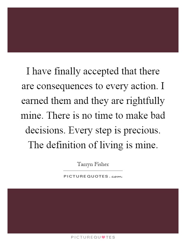 I have finally accepted that there are consequences to every action. I earned them and they are rightfully mine. There is no time to make bad decisions. Every step is precious. The definition of living is mine Picture Quote #1