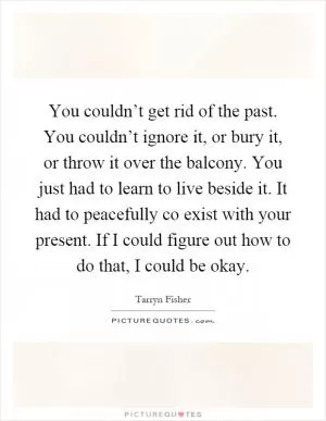 You couldn’t get rid of the past. You couldn’t ignore it, or bury it, or throw it over the balcony. You just had to learn to live beside it. It had to peacefully co exist with your present. If I could figure out how to do that, I could be okay Picture Quote #1
