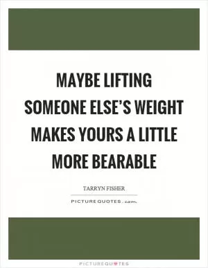 Maybe lifting someone else’s weight makes yours a little more bearable Picture Quote #1