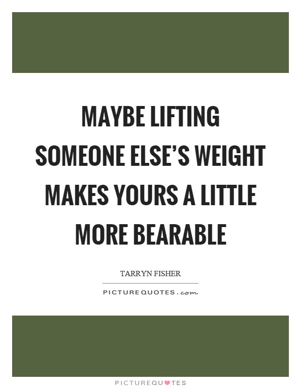 Maybe lifting someone else's weight makes yours a little more bearable Picture Quote #1