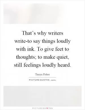 That’s why writers write-to say things loudly with ink. To give feet to thoughts; to make quiet, still feelings loudly heard Picture Quote #1