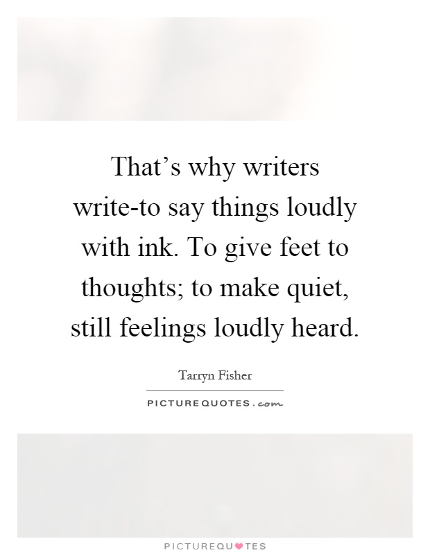That's why writers write-to say things loudly with ink. To give feet to thoughts; to make quiet, still feelings loudly heard Picture Quote #1