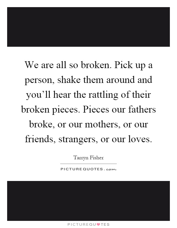 We are all so broken. Pick up a person, shake them around and you'll hear the rattling of their broken pieces. Pieces our fathers broke, or our mothers, or our friends, strangers, or our loves Picture Quote #1