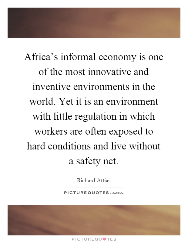 Africa's informal economy is one of the most innovative and inventive environments in the world. Yet it is an environment with little regulation in which workers are often exposed to hard conditions and live without a safety net Picture Quote #1